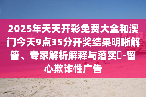 2025年天天開彩免費大全和澳門今天9點35分開獎結果明晰解答、專家解析解釋與落實?-留心欺詐性廣告